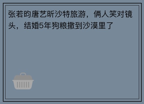 张若昀唐艺昕沙特旅游，俩人笑对镜头，结婚5年狗粮撒到沙漠里了